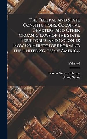 The Federal and State Constitutions, Colonial Charters, and Other Organic Laws of the State, Territories, and Colonies Now Or Heretofore Forming the United States of America; Volume 6