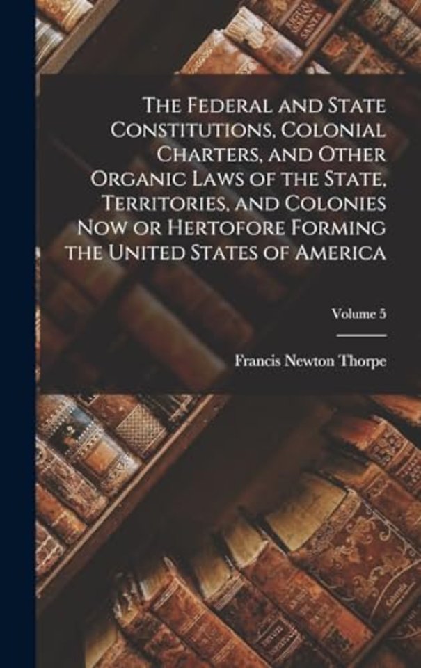 The Federal and State Constitutions, Colonial Charters, and Other Organic Laws of the State, Territories, and Colonies now or Hertofore Forming the United States of America; Volume 5