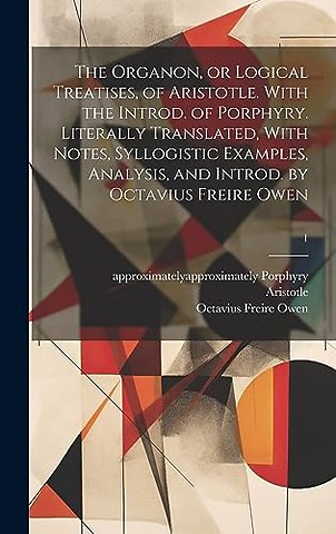The Organon, or Logical Treatises, of Aristotle. With the Introd. of Porphyry. Literally Translated, With Notes, Syllogistic Examples, Analysis, and Introd. by Octavius Freire Owen; 1