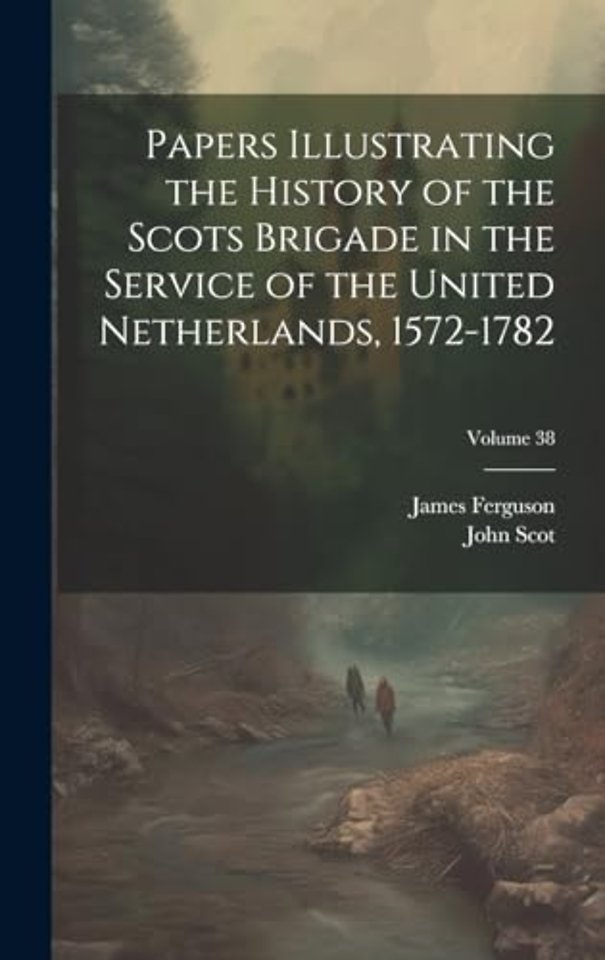 Papers Illustrating the History of the Scots Brigade in the Service of the United Netherlands, 1572-1782; Volume 38