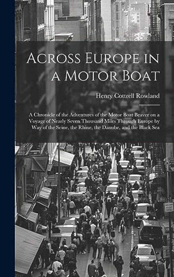 Across Europe in a Motor Boat; a Chronicle of the Adventures of the Motor Boat Beaver on a Voyage of Nearly Seven Thousand Miles Through Europe by way of the Seine, the Rhine, the Danube, and the Black Sea