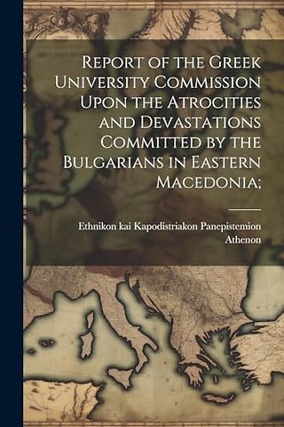 Report of the Greek University Commission Upon the Atrocities and Devastations Committed by the Bulgarians in Eastern Macedonia;