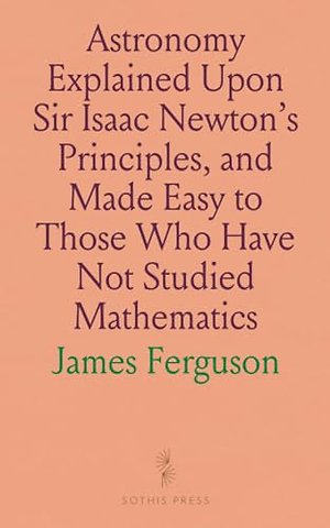 Astronomy Explained Upon Sir Isaac Newton's Principles, and Made Easy to Those Who Have Not Studied Mathematics
