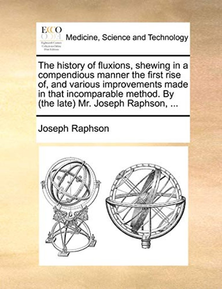 The History of Fluxions, Shewing in a Compendious Manner the First Rise Of, and Various Improvements Made in That Incomparable Method. by (the Late) Mr. Joseph Raphson, ...