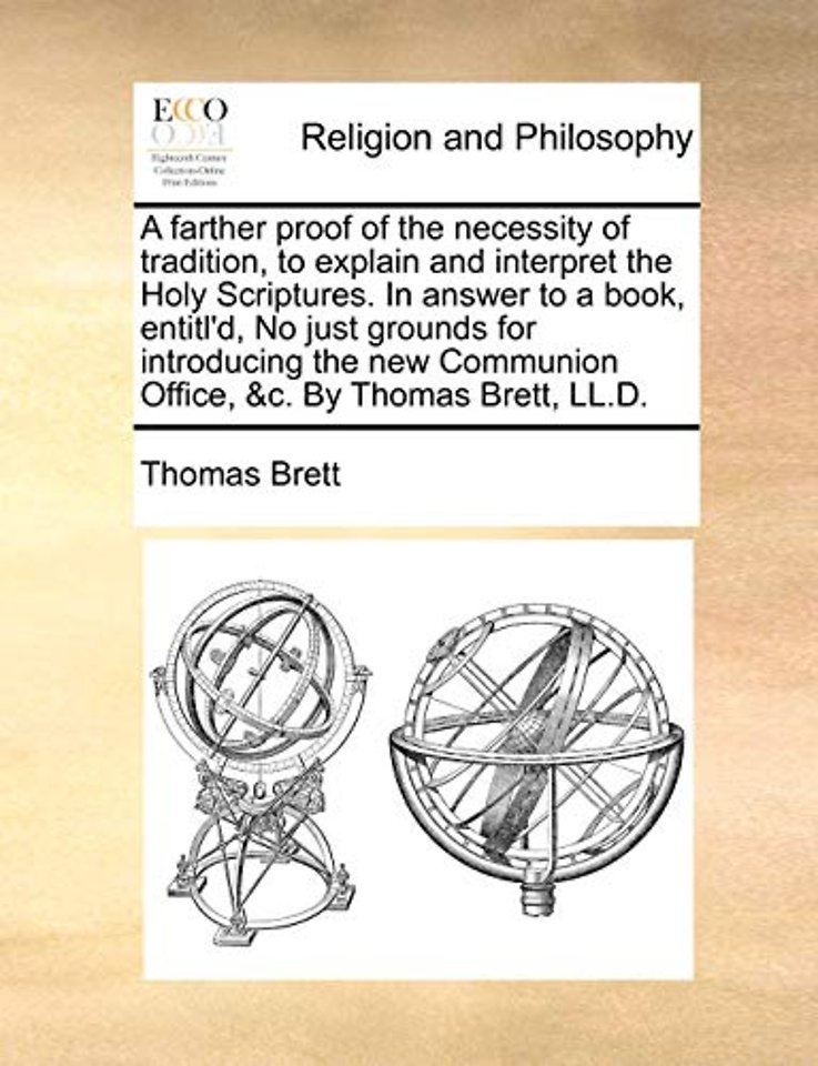A Farther Proof of the Necessity of Tradition, to Explain and Interpret the Holy Scriptures. in Answer to a Book, Entitl'd, No Just Grounds for Introducing the New Communion Office, &C. by Thomas Brett, LL.D.