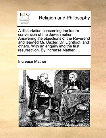 A Dissertation Concerning the Future Conversion of the Jewish Nation. Answering the Objections of the Reverend and Learned Mr. Baxter, Dr. Lightfoot, and Others. with an Enquiry Into the First Resurrection. by Increase Mather, ...
