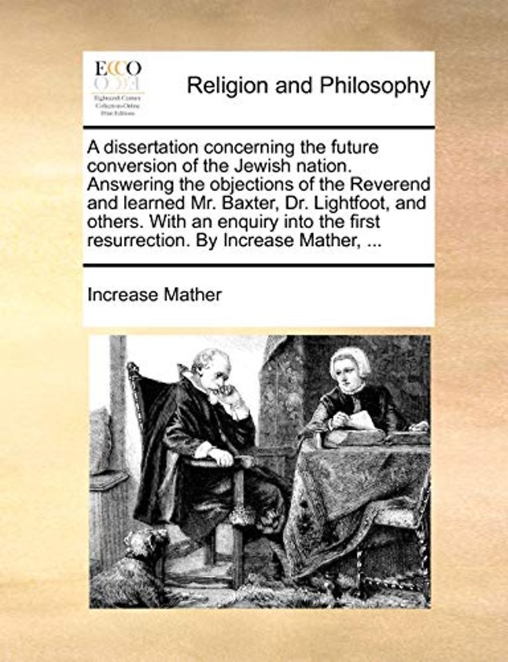 A Dissertation Concerning the Future Conversion of the Jewish Nation. Answering the Objections of the Reverend and Learned Mr. Baxter, Dr. Lightfoot, and Others. with an Enquiry Into the First Resurrection. by Increase Mather, ...