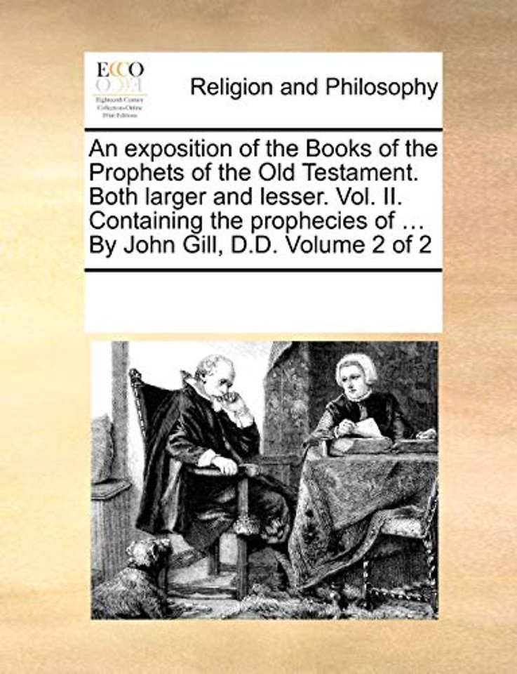 An exposition of the Books of the Prophets of the Old Testament. Both larger and lesser. Vol. II. Containing the prophecies of ... By John Gill, D.D. Volume 2 of 2