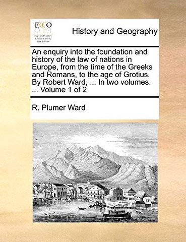 An enquiry into the foundation and history of the law of nations in Europe, from the time of the Greeks and Romans, to the age of Grotius. By Robert Ward, ... In two volumes. ... Volume 1 of 2