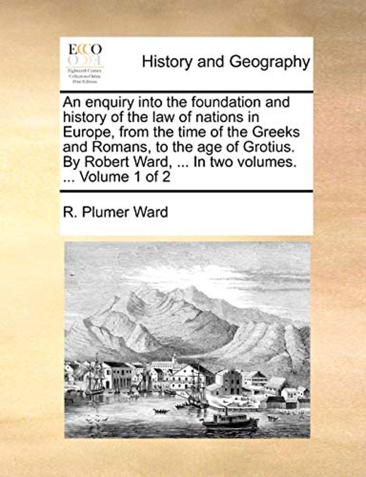 An enquiry into the foundation and history of the law of nations in Europe, from the time of the Greeks and Romans, to the age of Grotius. By Robert Ward, ... In two volumes. ... Volume 1 of 2