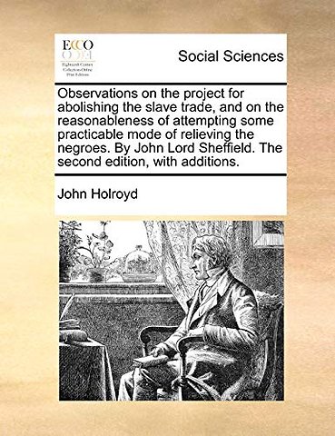 Observations on the project for abolishing the slave trade, and on the reasonableness of attempting some practicable mode of relieving the negroes. By John Lord Sheffield. The second edition, with additions.