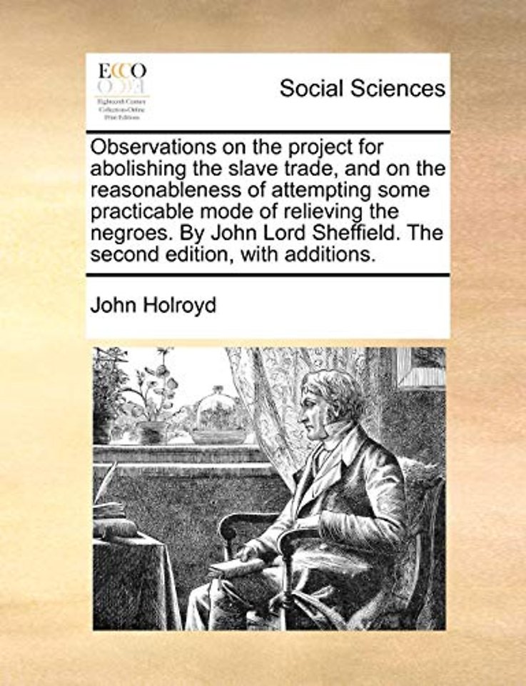 Observations on the project for abolishing the slave trade, and on the reasonableness of attempting some practicable mode of relieving the negroes. By John Lord Sheffield. The second edition, with additions.