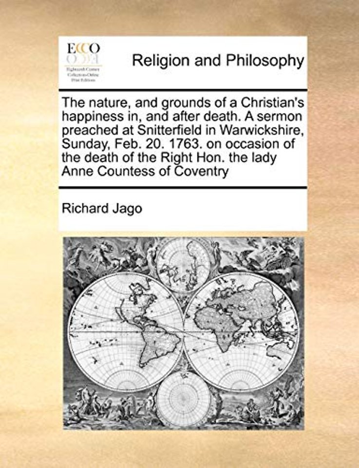 The Nature, and Grounds of a Christian's Happiness In, and After Death. a Sermon Preached at Snitterfield in Warwickshire, Sunday, Feb. 20. 1763. on Occasion of the Death of the Right Hon. the Lady Anne Countess of Coventry