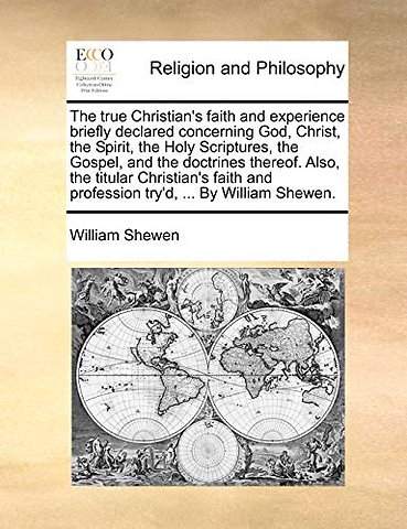 The True Christian's Faith and Experience Briefly Declared Concerning God, Christ, the Spirit, the Holy Scriptures, the Gospel, and the Doctrines Thereof. Also, the Titular Christian's Faith and Profession Try'd, ... by William Shewen.