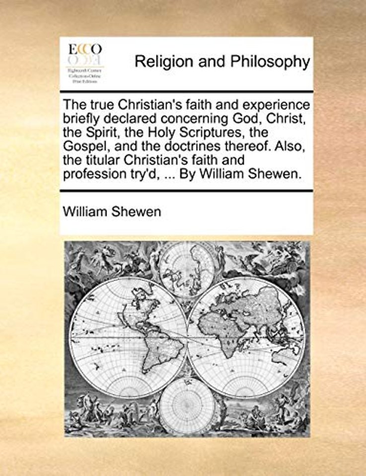 The True Christian's Faith and Experience Briefly Declared Concerning God, Christ, the Spirit, the Holy Scriptures, the Gospel, and the Doctrines Thereof. Also, the Titular Christian's Faith and Profession Try'd, ... by William Shewen.