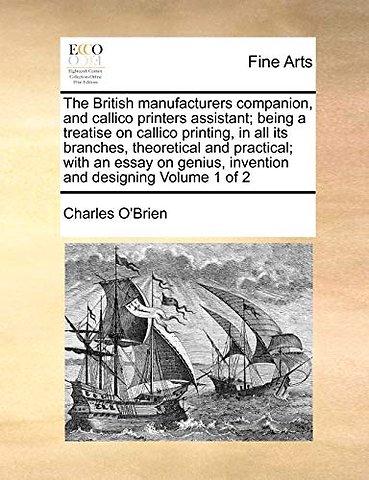 The British manufacturers companion, and callico printers assistant; being a treatise on callico printing, in all its branches, theoretical and practical; with an essay on genius, invention and designing Volume 1 of 2