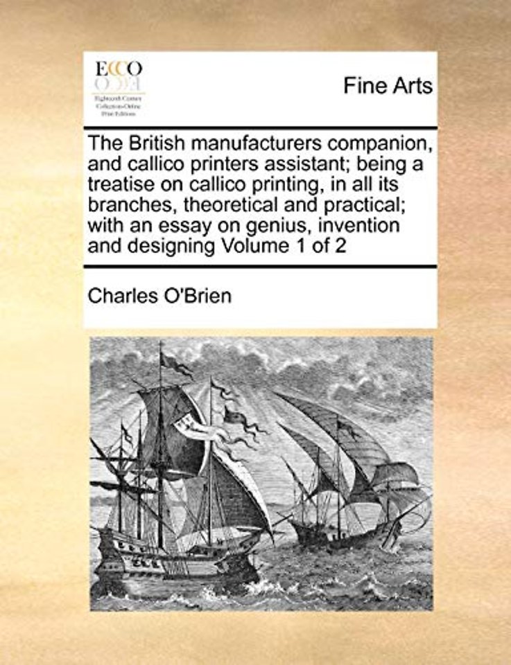 The British manufacturers companion, and callico printers assistant; being a treatise on callico printing, in all its branches, theoretical and practical; with an essay on genius, invention and designing Volume 1 of 2