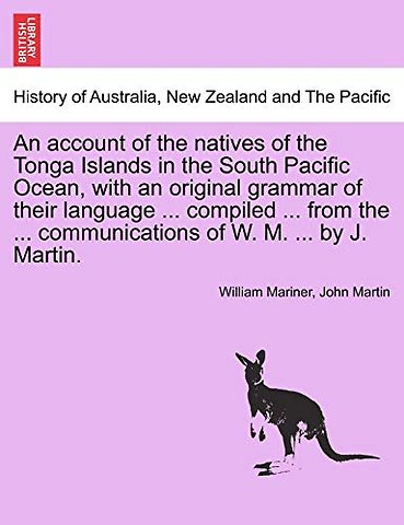 An account of the natives of the Tonga Islands in the South Pacific Ocean, with an original grammar of their language ... compiled ... from the ... communications of W. M. ... by J. Martin. Vol. I