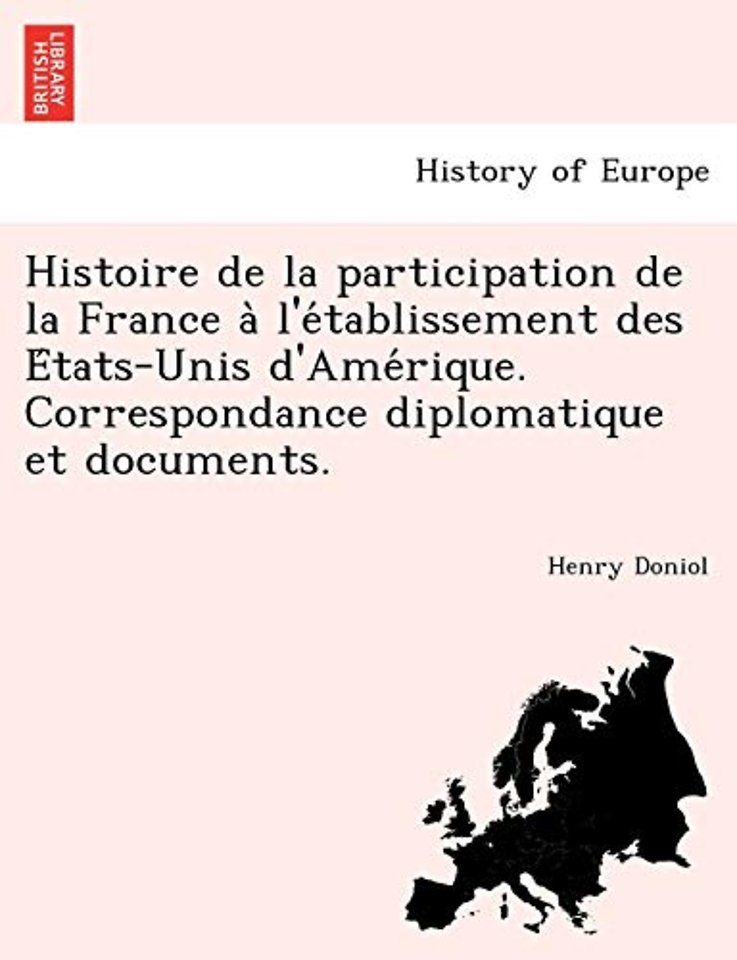 Histoire de La Participation de La France A L'e Tablissement Des E Tats-Unis D'Ame Rique. Correspondance Diplomatique Et Documents.
