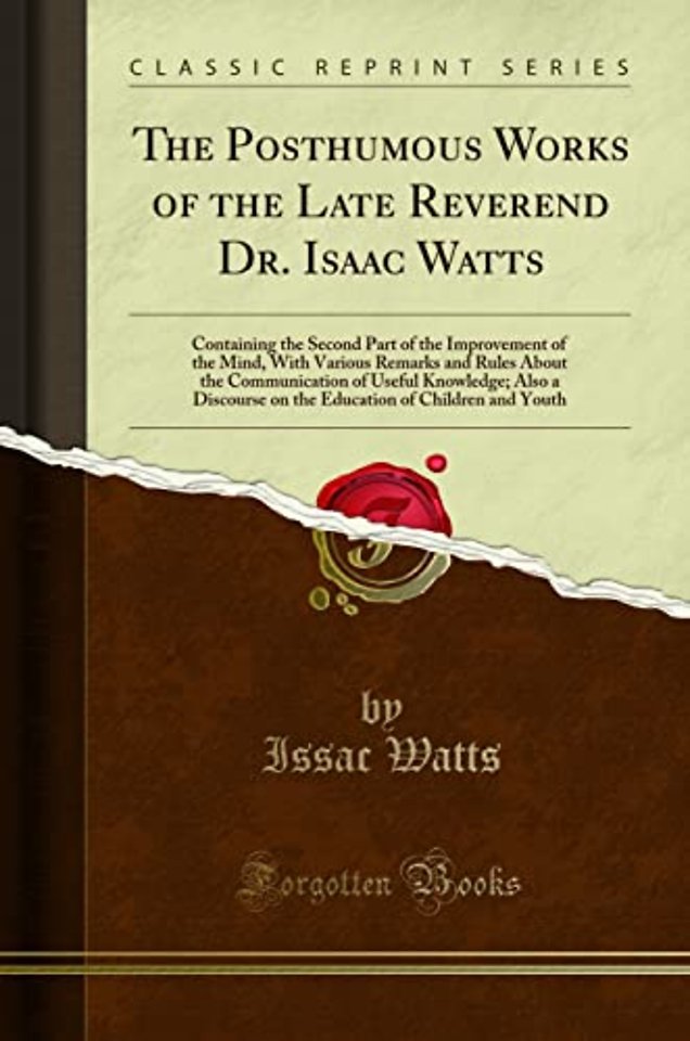 The Posthumous Works of the Late Reverend Dr. Isaac Watts: Containing the Second Part of the Improvement of the Mind, With Various Remarks and Rules About the Communication of Useful Knowledge; Also a Discourse on the Education of Children and Youth