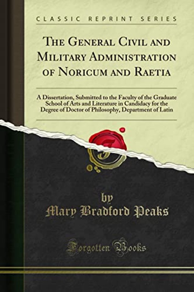 The General Civil and Military Administration of Noricum and Raetia: A Dissertation, Submitted to the Faculty of the Graduate School of Arts and Literature in Candidacy for the Degree of Doctor of Philosophy, Department of Latin (Classic Reprint)