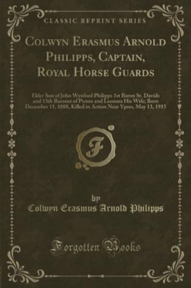 Colwyn Erasmus Arnold Philipps, Captain, Royal Horse Guards: Elder Son of John Wynford Philipps 1st Baron St. Davids and 13th Baronet of Picton and Leonora His Wife; Born December 11, 1888, Killed in Action Near Ypres, May 13, 1915 (Classic Reprint)