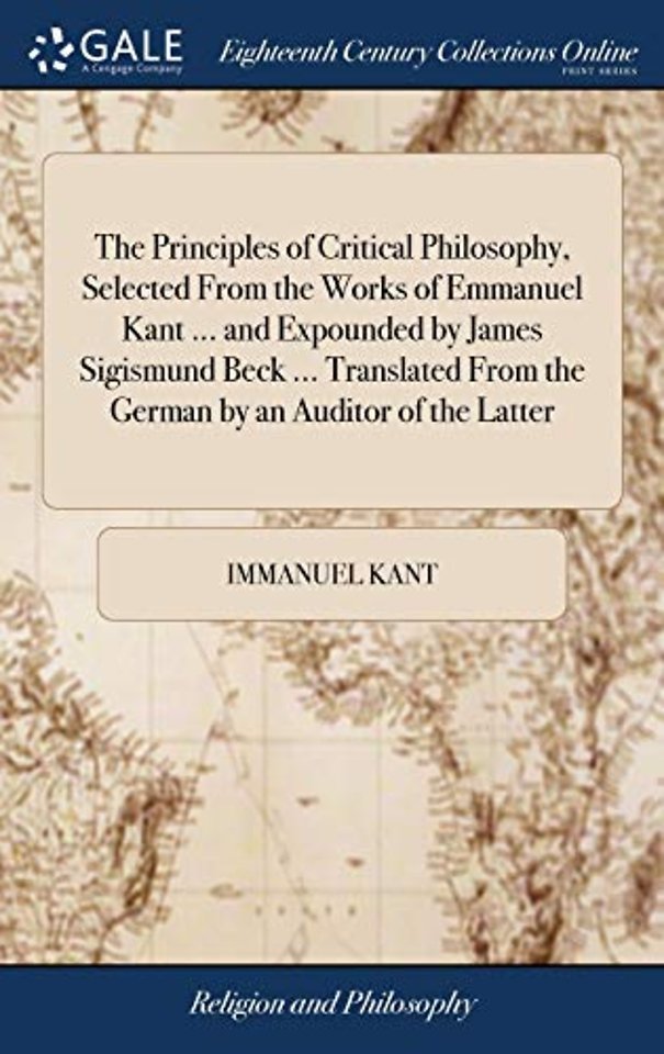 The Principles of Critical Philosophy, Selected From the Works of Emmanuel Kant ... and Expounded by James Sigismund Beck ... Translated From the German by an Auditor of the Latter