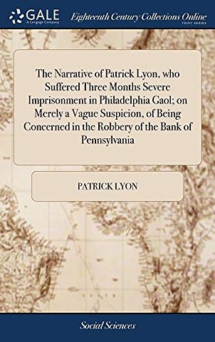 The Narrative of Patrick Lyon, who Suffered Three Months Severe Imprisonment in Philadelphia Gaol; on Merely a Vague Suspicion, of Being Concerned in the Robbery of the Bank of Pennsylvania