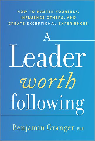 A Leader Worth Following: How to Master Yourself, Influence Others, and Create Exceptional Experienc es