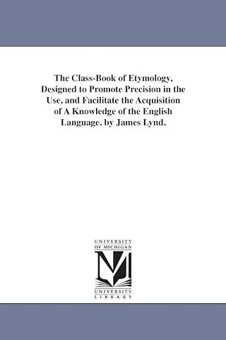 The Class-Book of Etymology, Designed to Promote Precision in the Use, and Facilitate the Acquisition of A Knowledge of the English Language. by James Lynd.
