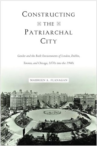 Constructing the Patriarchal City – Gender and the Built Environments of London, Dublin, Toronto, and Chicago, 1870s Into the 1940s