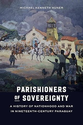 Parishioners of Sovereignty – A History of Nationhood and War in Nineteenth–Century Paraguay