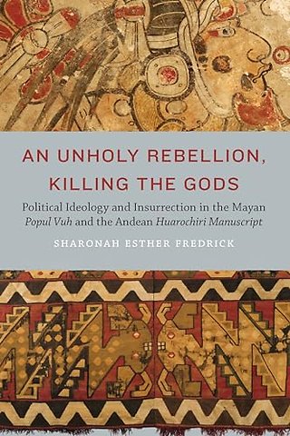 An Unholy Rebellion, Killing the Gods – Political Ideology and Insurrection in the Mayan Popul Vuh and the Andean Huarochiri Manuscript