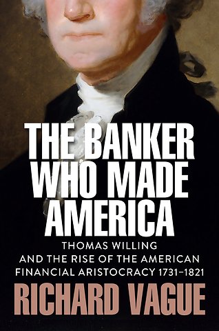 The Banker Who Made America: Thomas Willing and th e Rise of the American Financial Aristocracy, 1731 –1821