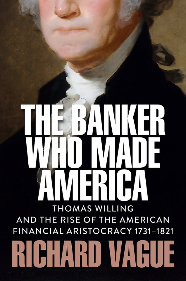 The Banker Who Made America: Thomas Willing and th e Rise of the American Financial Aristocracy, 1731 –1821