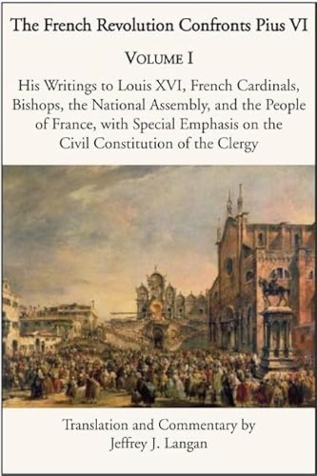 The French Revolution Confronts Pius VI – Volume 1: His Writings to Louis XVI, French Cardinals, Bishops, the National Assembly, and the People of