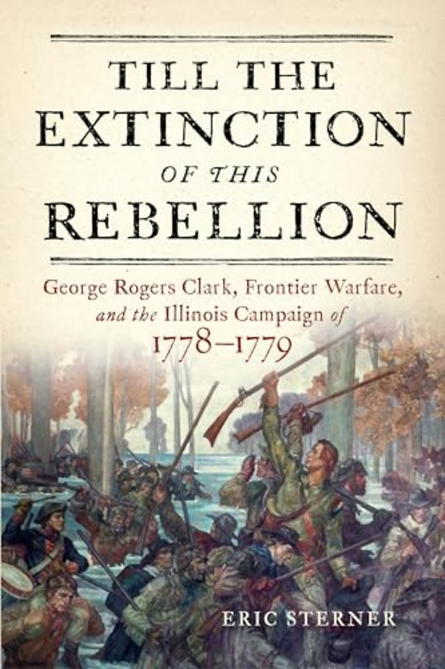 Till the Extinction of This Rebellion – George Rogers Clark, Frontier Warfare, and the Illinois Campaign of 1778–1779
