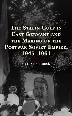 The Stalin Cult in East Germany and the Making of the Postwar Soviet Empire, 1945–1961