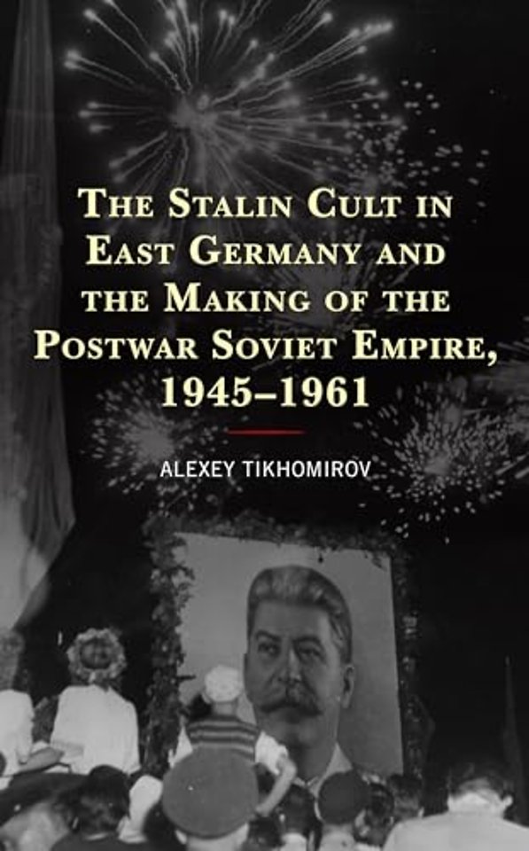 The Stalin Cult in East Germany and the Making of the Postwar Soviet Empire, 1945–1961