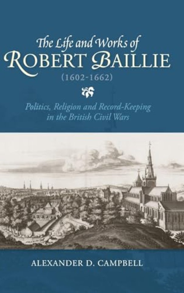 The Life and Works of Robert Baillie (1602–1662) – Politics, Religion and Record–Keeping in the British Civil Wars