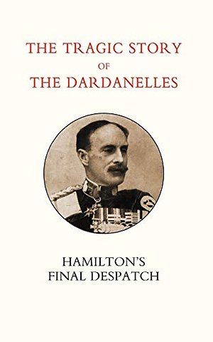 Tragic Story of the Dardanelles. Ian Hamilton's Final Despatch