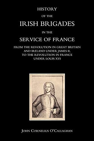 History of the Irish Brigades in the Service of France from the Revolution in Great Britain and Ireland Under James II,to the Revolution in France Under Louis XVI