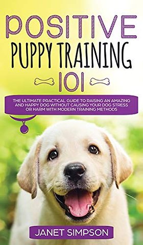 Positive Puppy Training 101 The Ultimate Practical Guide to Raising an Amazing and Happy Dog Without Causing Your Dog Stress or Harm With Modern Training Methods
