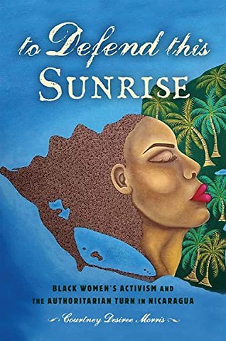 To Defend This Sunrise – Black Women`s Activism and the Authoritarian Turn in Nicaragua