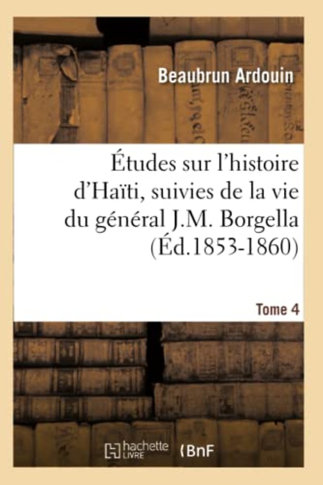 Etudes Sur l'Histoire d'Haiti Suivies de la Vie Du General J.-M. Borgella. Tome 4 (Ed.1853-1860)