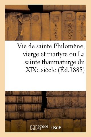 Vie de Sainte Philomene, Vierge Et Martyre Ou La Sainte Thaumaturge Du XIXe Siecle