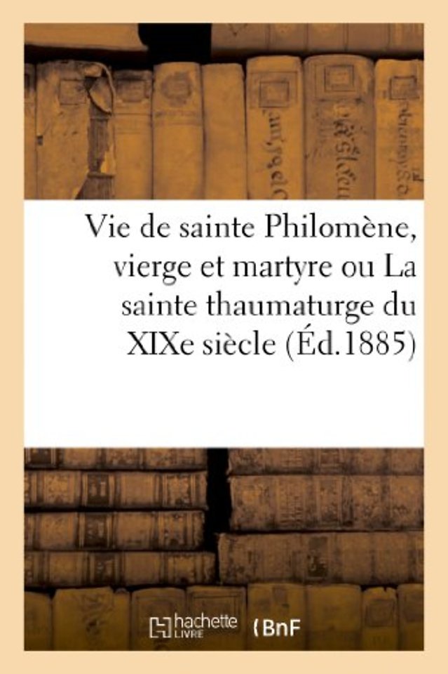 Vie de Sainte Philomene, Vierge Et Martyre Ou La Sainte Thaumaturge Du XIXe Siecle
