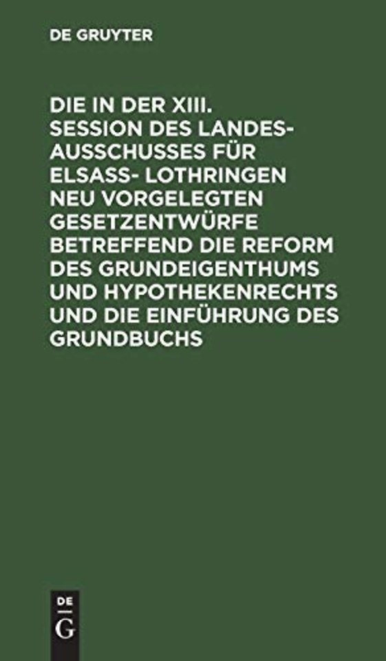Die in Der XIII. Session Des Landesausschusses Fur Elsaß- Lothringen Neu Vorgelegten Gesetzentwurfe Betreffend Die Reform Des Grundeigenthums Und Hypothekenrechts Und Die Einfuhrung Des Grundbuchs