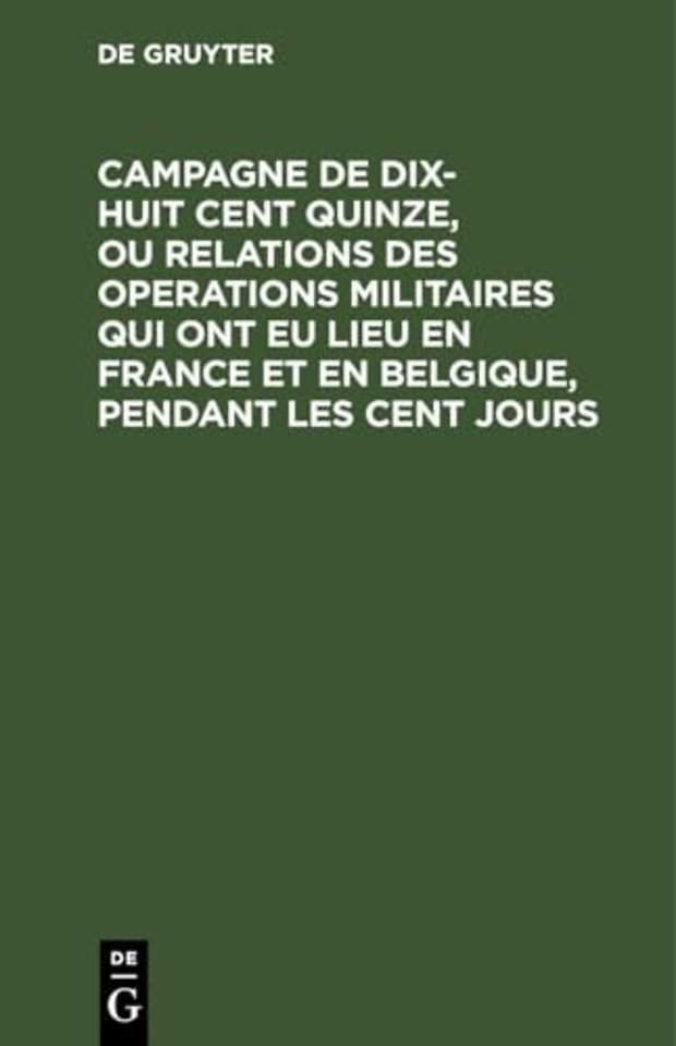 Campagne de Dix-Huit Cent Quinze, Ou Relations Des Operations Militaires Qui Ont Eu Lieu En France Et En Belgique, Pendant Les Cent Jours