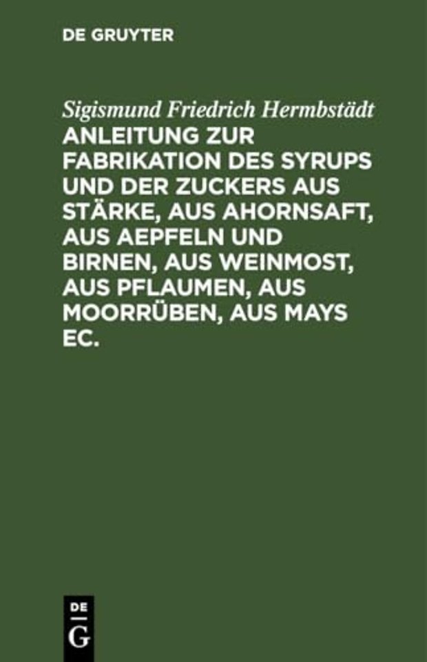 Anleitung Zur Fabrikation Des Syrups Und Der Zuckers Aus Starke, Aus Ahornsaft, Aus Aepfeln Und Birnen, Aus Weinmost, Aus Pflaumen, Aus Moorruben, Aus Mays Ec.